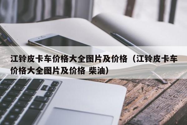 江铃皮卡车价格大全图片及价格（江铃皮卡车价格大全图片及价格 柴油）