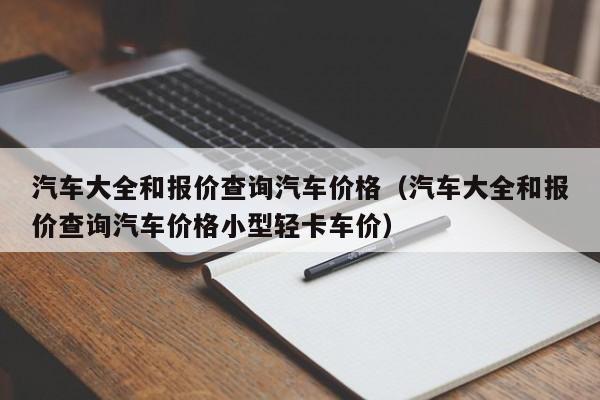 汽车大全和报价查询汽车价格（汽车大全和报价查询汽车价格小型轻卡车价）