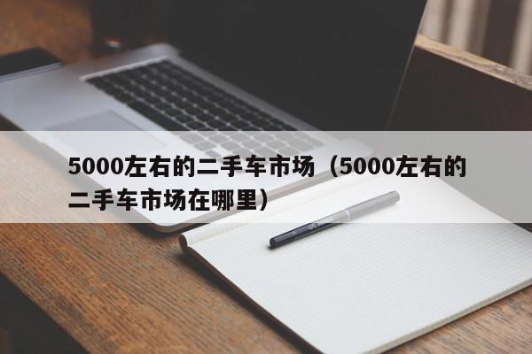 5000左右的二手车市场（5000左右的二手车市场在哪里）