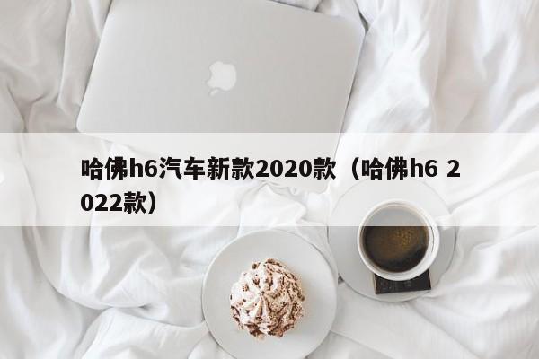 哈佛h6汽车新款2020款（哈佛h6 2022款）