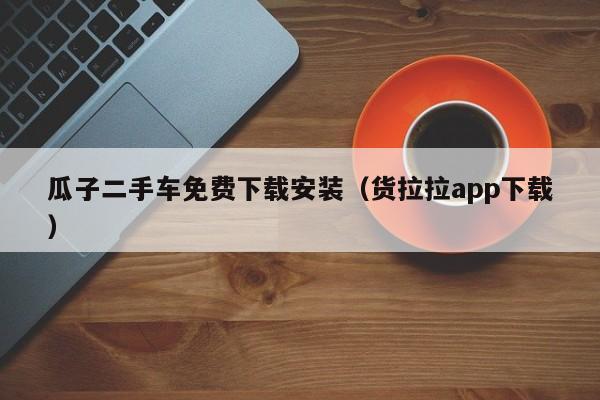 瓜子二手车免费下载安装（货拉拉app下载）