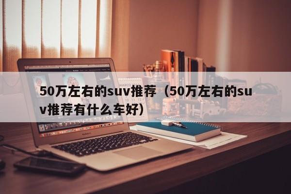 50万左右的suv推荐（50万左右的suv推荐有什么车好）