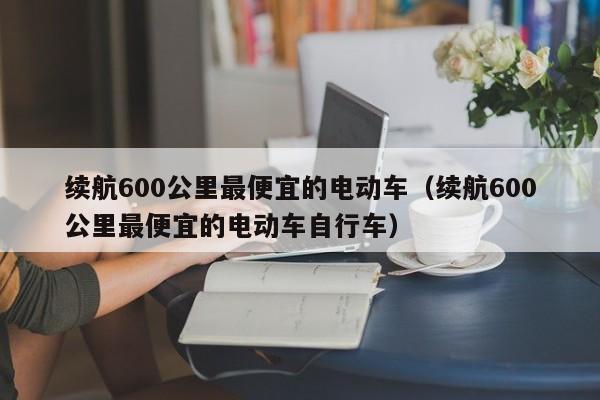 续航600公里最便宜的电动车（续航600公里最便宜的电动车自行车）