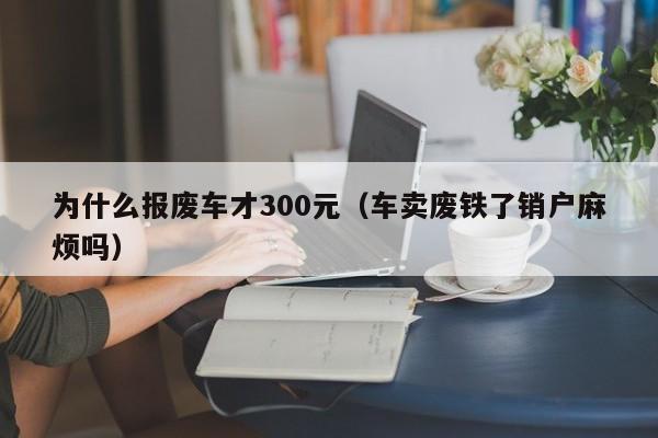 为什么报废车才300元（车卖废铁了销户麻烦吗）