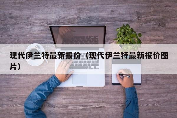 现代伊兰特最新报价（现代伊兰特最新报价图片）