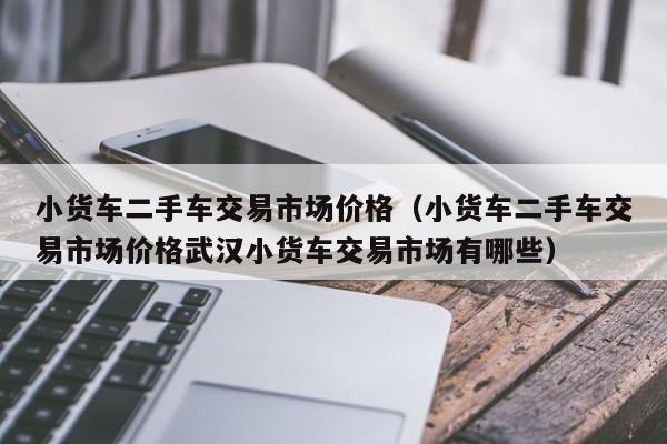 小货车二手车交易市场价格（小货车二手车交易市场价格武汉小货车交易市场有哪些）