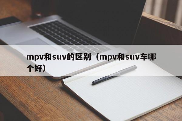 mpv和suv的区别（mpv和suv车哪个好）