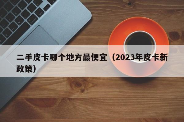 二手皮卡哪个地方最便宜（2023年皮卡新政策）