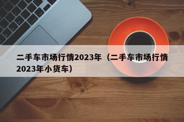 二手车市场行情2023年（二手车市场行情2023年小货车）