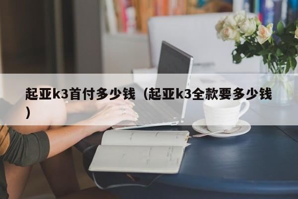 起亚k3首付多少钱（起亚k3全款要多少钱）