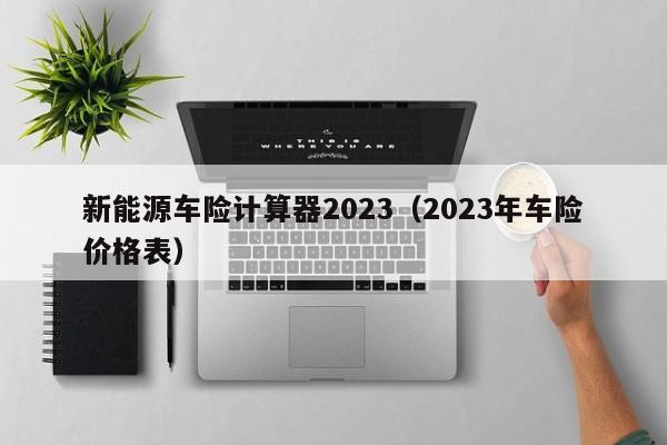 新能源车险计算器2023（2023年车险价格表）