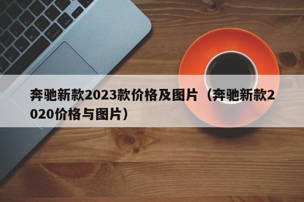 奔驰新款2023款价格及图片（奔驰新款2020价格与图片）