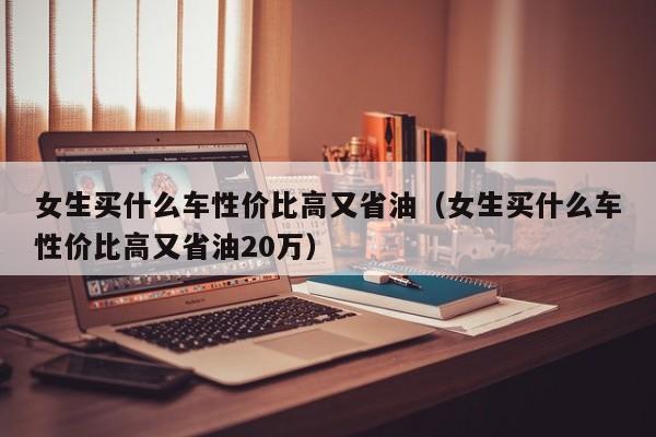 女生买什么车性价比高又省油（女生买什么车性价比高又省油20万）