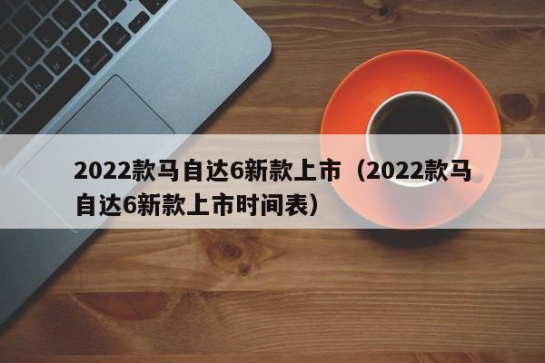 2022款马自达6新款上市（2022款马自达6新款上市时间表）