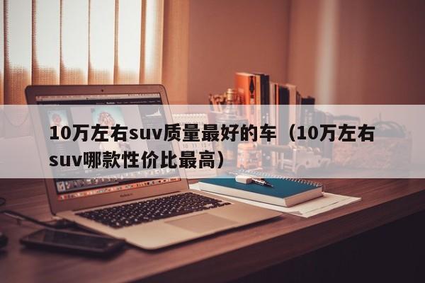 10万左右suv质量最好的车（10万左右suv哪款性价比最高）