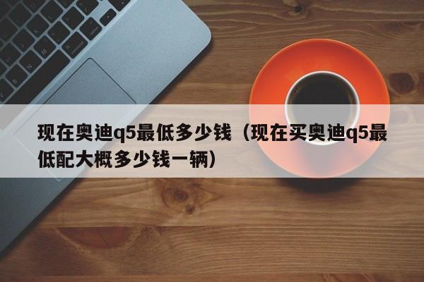 现在奥迪q5最低多少钱（现在买奥迪q5最低配大概多少钱一辆）