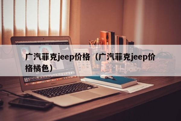 广汽菲克jeep价格（广汽菲克jeep价格橘色）