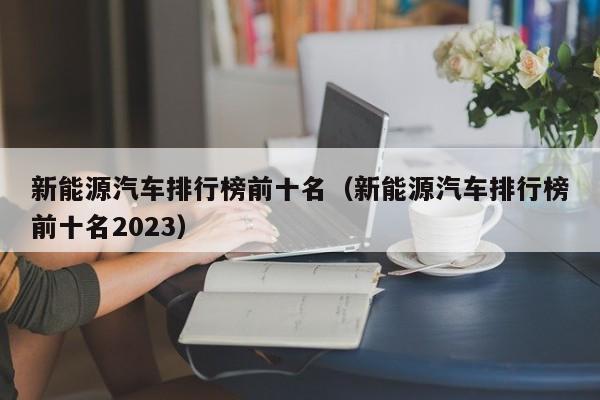 新能源汽车排行榜前十名（新能源汽车排行榜前十名2023）