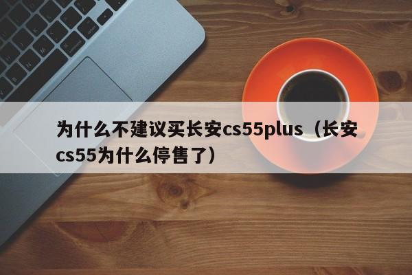 为什么不建议买长安cs55plus（长安cs55为什么停售了）