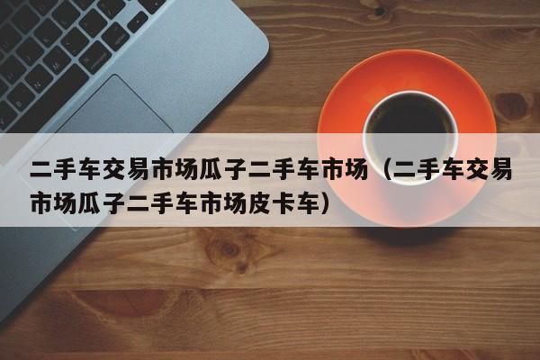 二手车交易市场瓜子二手车市场（二手车交易市场瓜子二手车市场皮卡车）