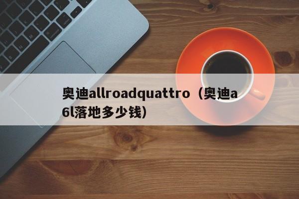 奥迪allroadquattro（奥迪a6l落地多少钱）