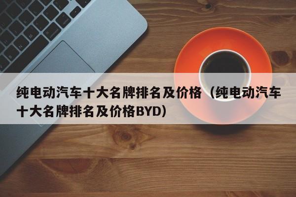 纯电动汽车十大名牌排名及价格（纯电动汽车十大名牌排名及价格BYD）