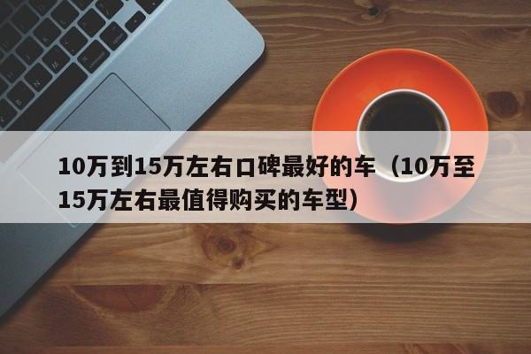 10万到15万左右口碑最好的车（10万至15万左右最值得购买的车型）