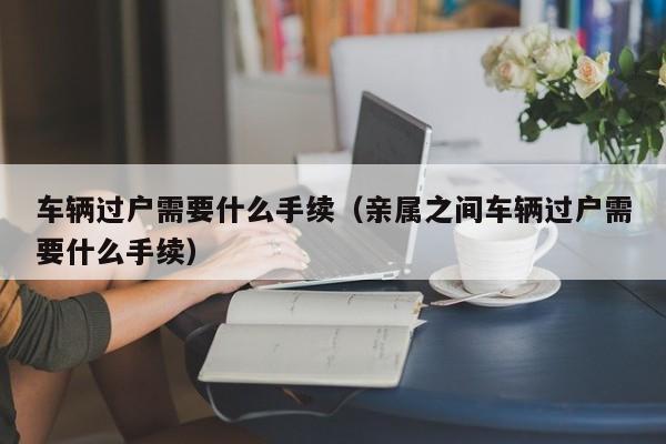 车辆过户需要什么手续（亲属之间车辆过户需要什么手续）