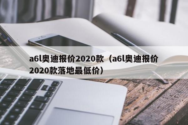 a6l奥迪报价2020款（a6l奥迪报价2020款落地最低价）