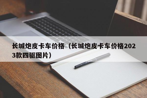 长城炮皮卡车价格（长城炮皮卡车价格2023款四驱图片）