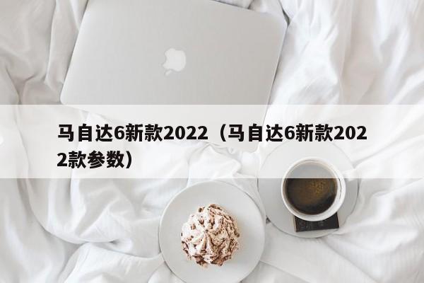 马自达6新款2022（马自达6新款2022款参数）