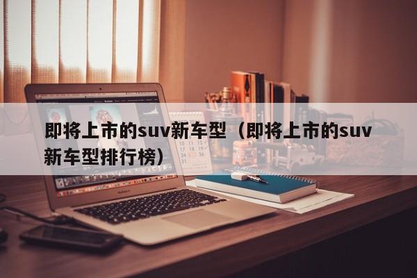 即将上市的suv新车型（即将上市的suv新车型排行榜）