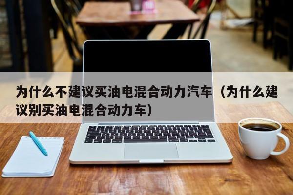 为什么不建议买油电混合动力汽车（为什么建议别买油电混合动力车）