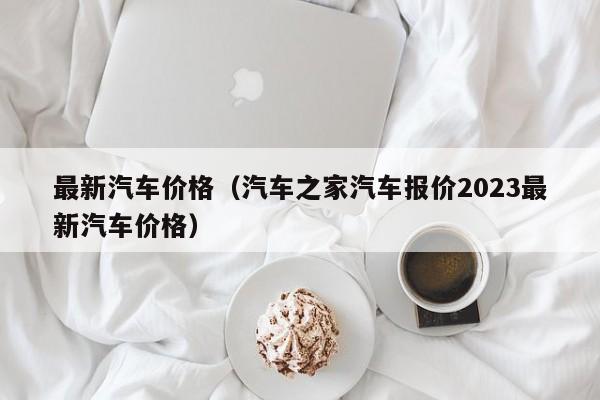 最新汽车价格（汽车之家汽车报价2023最新汽车价格）