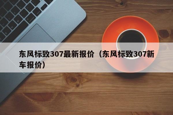 东风标致307最新报价（东风标致307新车报价）