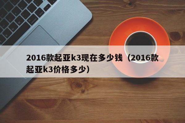 2016款起亚k3现在多少钱（2016款起亚k3价格多少）