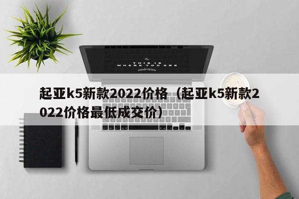 起亚k5新款2022价格（起亚k5新款2022价格最低成交价）