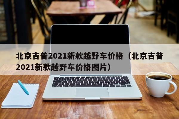 北京吉普2021新款越野车价格（北京吉普2021新款越野车价格图片）