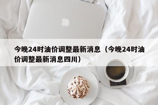 今晚24时油价调整最新消息（今晚24时油价调整最新消息四川）