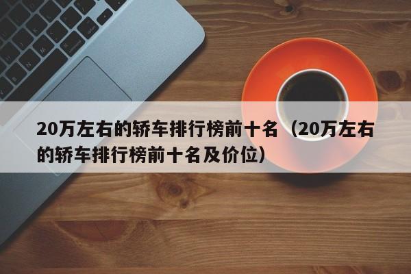 20万左右的轿车排行榜前十名（20万左右的轿车排行榜前十名及价位）