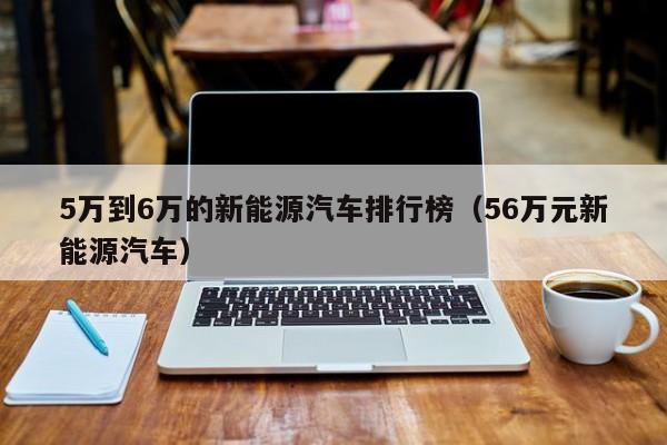 5万到6万的新能源汽车排行榜（56万元新能源汽车）