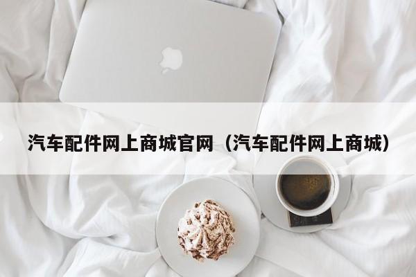 汽车配件网上商城官网（汽车配件网上商城）