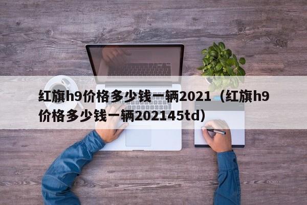 红旗h9价格多少钱一辆2021（红旗h9价格多少钱一辆202145td）