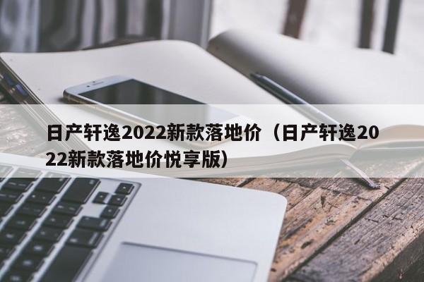 日产轩逸2022新款落地价（日产轩逸2022新款落地价悦享版）