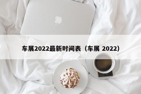 车展2022最新时间表（车展 2022）