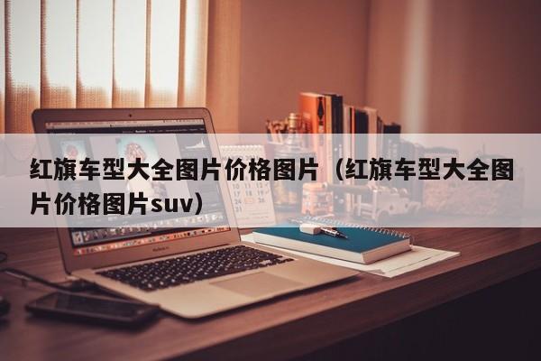 红旗车型大全图片价格图片（红旗车型大全图片价格图片suv）