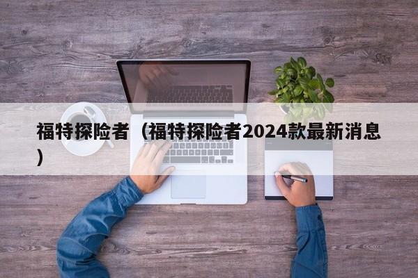 福特探险者（福特探险者2024款最新消息）