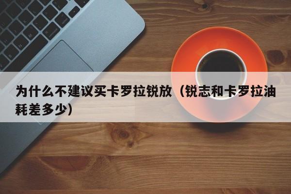 为什么不建议买卡罗拉锐放（锐志和卡罗拉油耗差多少）