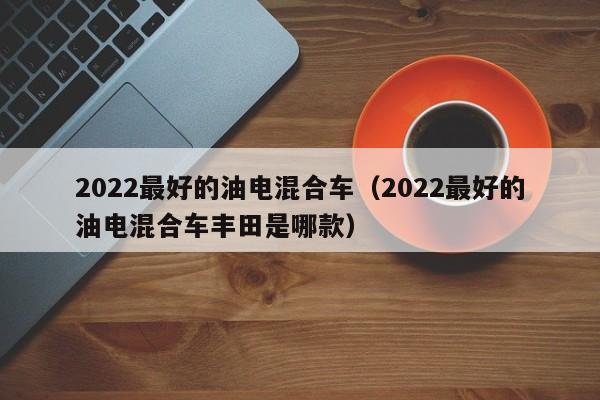 2022最好的油电混合车（2022最好的油电混合车丰田是哪款）