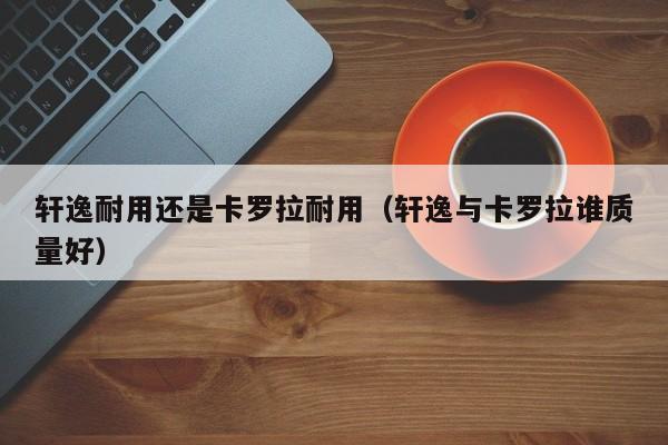 轩逸耐用还是卡罗拉耐用（轩逸与卡罗拉谁质量好）